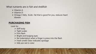 What nutrients are in fish and shellfish
 Vitamin A
 Vitamin D
 Omega 3 fatty Acids –fat that is good for you, reduces heart
disease
PURCHASING FISH
Look for:
 Stiff body
 Tight scales
 Firm flesh
 Bright and bulging eyes
 No indentation when a finger is press into the flesh
 Fresh smell! Odor indicates spoilage
 Gills are red in color
 