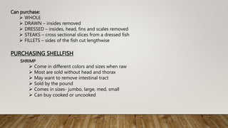 Can purchase:
 WHOLE
 DRAWN – insides removed
 DRESSED – insides, head, fins and scales removed
 STEAKS – cross sectional slices from a dressed fish
 FILLETS – sides of the fish cut lengthwise
PURCHASING SHELLFISH
SHRIMP
 Come in different colors and sizes when raw
 Most are sold without head and thorax
 May want to remove intestinal tract
 Sold by the pound
 Comes in sizes- jumbo, large, med, small
 Can buy cooked or uncooked
 