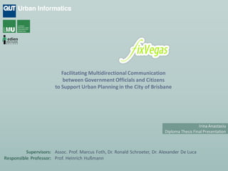 Facilitating Multidirectional Communication
                            between Government Officials and Citizens
                        to Support Urban Planning in the City of Brisbane




                                                                                              Irina Anastasiu
                                                                            Diploma Thesis Final Presentation



          Supervisors: Assoc. Prof. Marcus Foth, Dr. Ronald Schroeter, Dr. Alexander De Luca
Responsible Professor: Prof. Heinrich Hußmann
 