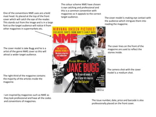 One of the conventions NME uses are a bold
mast head. Its placed at the top of the front
cover which will catch the eye of the reader.
This stands out from the image and is in a large
font so the target audience will notice it from
other magazines in supermarkets etc.

The cover model is Jake Bugg and he is a
artist of the genre NME cover so this will
attract a wider target audience.

The colour scheme NME have chosen
is eye catching and professional and
this is a common convention with
magazines so it appeals to the correct
target audience.

The cover model is making eye contact with
the audience which intrigues them into
reading the magazine.

The cover lines on the front of the
magazine are used to reflect the
stories inside.

The camera shot with the cover
model is a medium shot.
The right third of the magazine contains
the majority of the articles inside the
magazine.

I am inspired by magazines such as NME as
they look professional and have all the codes
and conventions of magazines.

The issue number, date, price and barcode is also
professionally placed on the front cover.

 