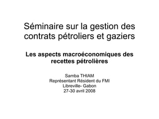 Séminaire sur la gestion des contrats pétroliers et gaziers Les aspects macro é conomiques des recettes p é troli è res Samba THIAM Représentant Résident du FMI Libreville- Gabon 27-30 avril 2008 