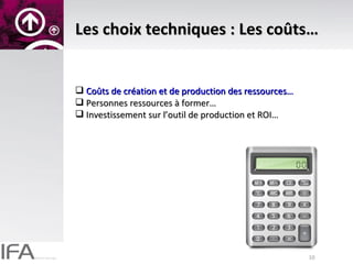Les choix techniques : Les coûts… Coûts de création et de production des ressources… Personnes ressources à former… Investissement sur l’outil de production et ROI… 