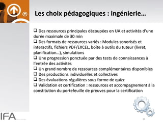 Les choix pédagogiques : ingénierie… Des ressources principales découpées en UA et activités d’une durée maximale de 30 min Des formats de ressources variés : Modules sonorisés et interactifs, fichiers PDF/EXCEL, boîte à outils du tuteur (livret, planification…), simulations Une progression ponctuée par des tests de connaissances à l’entrée des activités Un grand nombre de ressources complémentaires disponibles Des productions individuelles et collectives Des évaluations régulières sous forme de quizz Validation et certification : ressources et accompagnement à la constitution du portefeuille de preuves pour la certification 