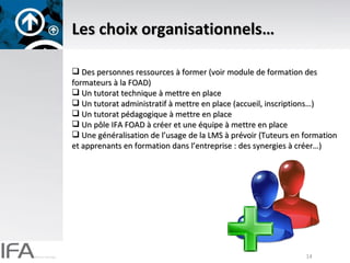 Les choix organisationnels… Des personnes ressources à former (voir module de formation des formateurs à la FOAD) Un tutorat technique à mettre en place Un tutorat administratif à mettre en place (accueil, inscriptions…) Un tutorat pédagogique à mettre en place Un pôle IFA FOAD à créer et une équipe à mettre en place Une généralisation de l’usage de la LMS à prévoir (Tuteurs en formation et apprenants en formation dans l’entreprise : des synergies à créer…) 