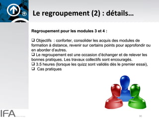 Le regroupement (2) : détails… Regroupement pour les modules 3 et 4 :  Objectifs  : conforter, consolider les acquis des modules de formation à distance, revenir sur certains points pour approfondir ou en aborder d’autres.  Le regroupement est une occasion d’échanger et de relever les bonnes pratiques. Les travaux collectifs sont encouragés. 3.5 heures (lorsque les quizz sont validés dès le premier essai), Cas pratiques 