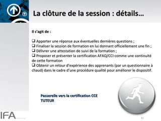 La clôture de la session : détails… Il s’agit de : Apporter une réponse aux éventuelles dernières questions ; Finaliser la session de formation en lui donnant officiellement une fin ; Délivrer une attestation de suivi de la formation ; Proposer et présenter la certification AFAQ/CCI comme une continuité de cette formation Obtenir un retour d’expérience des apprenants (par un questionnaire à chaud) dans le cadre d’une procédure qualité pour améliorer le dispositif. Passerelle vers la certification CCE TUTEUR 