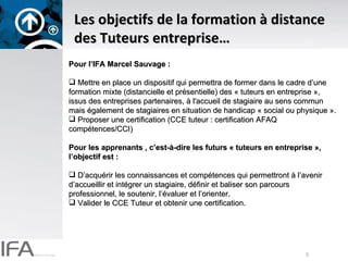Les objectifs de la formation à distance des Tuteurs entreprise… Pour l’IFA Marcel Sauvage :  Mettre en place un dispositif qui permettra de former dans le cadre d’une formation mixte (distancielle et présentielle) des « tuteurs en entreprise », issus des entreprises partenaires, à l'accueil de stagiaire au sens commun mais également de stagiaires en situation de handicap « social ou physique ». Proposer une certification (CCE tuteur : certification AFAQ compétences/CCI) Pour les apprenants , c’est-à-dire les futurs « tuteurs en entreprise », l’objectif est :  D’acquérir les connaissances et compétences qui permettront à l’avenir d’accueillir et intégrer un stagiaire, définir et baliser son parcours professionnel, le soutenir, l’évaluer et l’orienter. Valider le CCE Tuteur et obtenir une certification. 