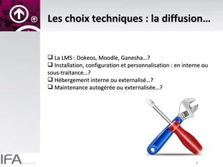 Les choix techniques : la diffusion… La LMS : Dokeos, Moodle, Ganesha…? Installation, configuration et personnalisation : en interne ou sous-traitance…? Hébergement interne ou externalisé…? Maintenance autogérée ou externalisée…? 