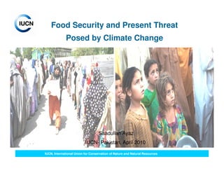 Food Security and Present Threat
             Posed by Climate Change




                                   Saadullah Ayaz
                          IUCN- Pakistan, April 2010

IUCN, International Union for Conservation of Nature and Natural Resources
 