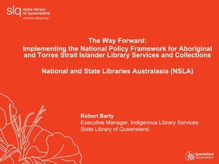 The Way Forward:
Implementing the National Policy Framework for Aboriginal
and Torres Strait Islander Library Services and Collections

     National and State Libraries Australasia (NSLA)




                  Robert Barty
                  Executive Manager, Indigenous Library Services
                  State Library of Queensland
 