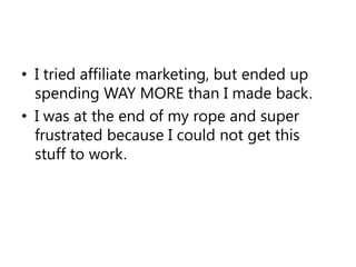 I tried affiliate marketing, but ended up spending WAY MORE than I made back.I was at the end of my rope and super frustrated because I could not get this stuff to work.