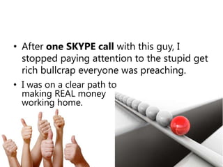 After one SKYPE call with this guy, I stopped paying attention to the stupid get rich bullcrap everyone was preaching. I was on a clear path to making REAL money working home.