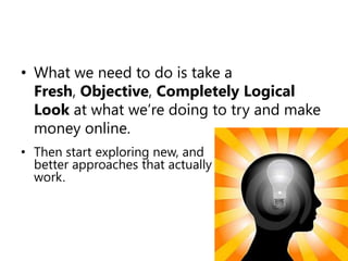 What we need to do is take a Fresh, Objective, Completely Logical Look at what we’re doing to try and make money online. Then start exploring new, and better approaches that actually work.