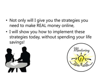 Not only will I give you the strategies you need to make REAL money online,I will show you how to implement these strategies today, without spending your life savings!