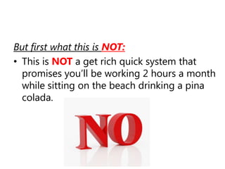 But first what this is NOT:This is NOTa get rich quick system that promises you’ll be working 2 hours a month while sitting on the beach drinking a pina colada.