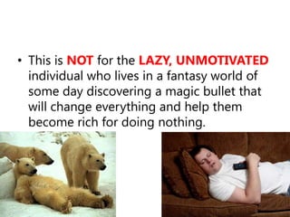 This is NOTfor the LAZY, UNMOTIVATED individual who lives in a fantasy world of some day discovering a magic bullet that will change everything and help them become rich for doing nothing.