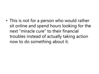 This is not for a person who would rather sit online and spend hours looking for the next “miracle cure” to their financial troubles instead of actually taking action now to do something about it.