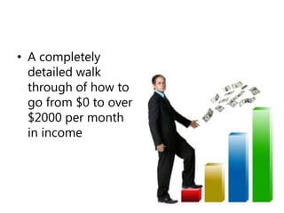 A completely detailed walk through of how to go from $0 to over $2000 per month in incomeAn easy to follow, non-abstract view of making money on the internet with techniques that actually work and aren’t just great in theory.