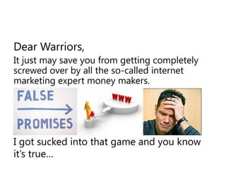Dear Warriors,It just may save you from getting completely screwed over by all the so-called internet marketing expert money makers.I got sucked into that game and you know it’s true…