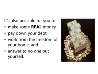 It’s also possible for you to: -make some REALmoney,pay down your debt,work from the freedom of your home, and answer to no one but yourself.