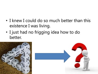I knew I could do so much better than this existence I was living.I just had no frigging idea how to do better.