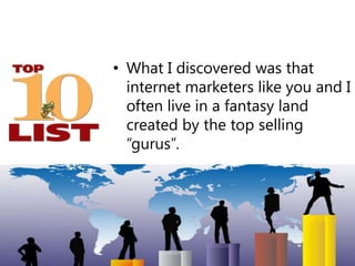 What I discovered was that internet marketers like you and I often live in a fantasy land created by the top selling “guru...