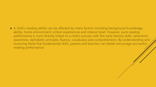  A child's reading ability can be affected by many factors including background knowledge,
ability, home environment, school experiences and interest level. However, pure reading
performance is most directly linked to a child's success with five early literacy skills--phonemic
awareness, alphabetic principle, fluency, vocabulary and comprehension. By understanding and
nurturing these five fundamental skills, parents and teachers can better encourage successful
reading performance
 