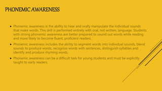 PHONEMIC AWARENESS
 Phonemic awareness is the ability to hear and orally manipulate the individual sounds
that make words. This skill is performed entirely with oral, not written, language. Students
with strong phonemic awareness are better prepared to sound out words while reading
and more likely to become fluent, proficient readers.
 Phonemic awareness includes the ability to segment words into individual sounds, blend
sounds to produce words, recognize words with sentences, distinguish syllables and
identify and produce rhyming words.
 Phonemic awareness can be a difficult task for young students and must be explicitly
taught to early readers.
 