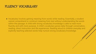 FLUENCY VOCABULARY
 Vocabulary involves gaining meaning from words while reading. Essentially, a student
cannot comprehend or construct meaning from text without understanding the words
within the passage. A child with strong vocabulary knowledge is able to read more
fluently and with more purpose. A child's vocabulary grows daily through conversation,
reading, direct instruction and life experiences. Reading aloud to children everyday and
explicitly teaching selected words help nurture strong vocabulary knowledge.
 