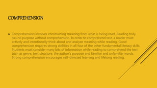 COMPREHENSION
 Comprehension involves constructing meaning from what is being read. Reading truly
has no purpose without comprehension. In order to comprehend text, a reader must
actively and intentionally think about and analyze meaning while reading. Good
comprehension requires strong abilities in all four of the other fundamental literacy skills.
Students must consider many bits of information while reading to comprehend the text
such as genre, text structure, the author's purpose and familiar and unfamiliar words.
Strong comprehension encourages self-directed learning and lifelong reading.
 