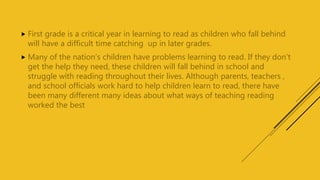  First grade is a critical year in learning to read as children who fall behind
will have a difficult time catching up in later grades.
 Many of the nation’s children have problems learning to read. If they don’t
get the help they need, these children will fall behind in school and
struggle with reading throughout their lives. Although parents, teachers ,
and school officials work hard to help children learn to read, there have
been many different many ideas about what ways of teaching reading
worked the best
 