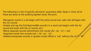 The following is a list of specific phonemic awareness skills. Keep in mind, all of
these are done at the auditory/spoken level, NO print:
•Recognize words in a set begin with the same sound (cat, cake, kite all begin with
the /k/ sound)
•Isolate and say the first/last/middle sound/s in a word (cat begins with the /k/
sound and ends with the /t/ sound, etc.)
•Blend separate sounds (phonemes) into words (/k/- /a/ - /t/ = cat)
•Segment words into sounds (cat = /k/- /a/ - /t/)
•Delete/manipulate sounds in spoken words (What is "cat" without the /k/? - "at"
 
