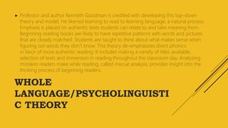 WHOLE
LANGUAGE/PSYCHOLINGUISTI
C THEORY
 Professor and author Kenneth Goodman is credited with developing this top-down
theory and model. He likened learning to read to learning language, a natural process.
Emphasis is placed on authentic texts students can relate to and take meaning from.
Beginning reading books are likely to have repetitive patterns with words and pictures
that are closely matched. Students are taught to think about what makes sense when
figuring out words they don’t know. This theory de-emphasizes direct phonics
in favor of more authentic reading. It includes making a variety of titles available,
selection of texts and immersion in reading throughout the classroom day. Analyzing
mistakes readers make while reading, called miscue analysis, provides insight into the
thinking process of beginning readers.
 