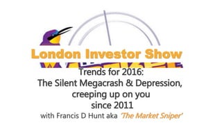 London Investor Show
Trends for 2016:
The Silent Megacrash & Depression,
creeping up on you
since 2011
with Francis D Hunt aka ‘The Market Sniper’
 