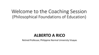 Welcome to the Coaching Session
(Philosophical Foundations of Education)
ALBERTO A RICO
Retired Professor, Philippine Normal University Visayas
 