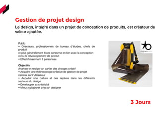 Gestion de projet design
	
  	
  	
  
Le design, intégré dans un projet de conception de produits, est créateur de
valeur ajoutée.
Public
• Directeurs, professionnels de bureau d’études, chefs de
produit
et plus généralement toute personne en lien avec la conception
et/ou le développement de produit
• Effectif maximum 7 personnes
Objectifs
Analyser et rédiger un cahier des charges créatif
• Acquérir une méthodologie créative de gestion de projet
centrée sur l’utilisateur
• Acquérir une culture et des repères dans les différents
secteurs du design
• Développer sa créativité
• Mieux collaborer avec un designer
3 Jours 
 