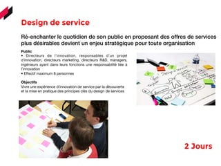 Design de service 
	
  	
  	
  
Ré-enchanter le quotidien de son public en proposant des offres de services
plus désirables devient un enjeu stratégique pour toute organisation
Public
• Directeurs de l’innovation, responsables d’un projet
d’innovation, directeurs marketing, directeurs R&D, managers,
ingénieurs ayant dans leurs fonctions une responsabilité liée à
l’innovation
• Effectif maximum 8 personnes
Objectifs
Vivre une expérience d’innovation de service par la découverte
et la mise en pratique des principes clés du design de services
2 Jours 
 