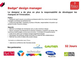 Badge* design manager 
	
  	
  Forma(on	
  en	
  collabora(on	
  avec	
  L’Essca	
  	
  	
  
Le designer a de plus en plus la responsabilité de développer les
marques et l’innovation.
Publics
•  Designers ayant acquis une pratique professionnelle d’au moins 5 ans et design
managers souhaitant se perfectionner.
•  Chefs de projet R&D, marketing, bureaux d’études, responsables innovation qui
pilotent le plan d’actions design.
Objectifs
•  Décliner la stratégie de l’entreprise vers un plan d’actions design.
•  Savoir conjuguer simultanément la direction artistique, la gestion du temps, des
hommes et des budgets, la force de conviction, l’innovation et la performance.
•  Créer de la valeur par le design (image/usage/technologie).
•  Développer les pratiques design favorisant la créativité des collaborateurs.
•  Maîtriser les coûts et délais des projets design.
Nos	
  partenaires	
  	
   32 Jours 
* : label de la conférence des Grandes écoles
 