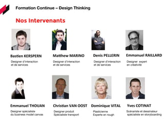 Designer spécialiste
du business model canvas
Nos Intervenants 
Formation Continue – Design Thinking
BasDen	
  KERSPERN	
   MaPhew	
  MARINO	
   Denis	
  PELLERIN	
   Emmanuel	
  RAILLARD	
  
Designer d’interaction
et de services
Designer d’interaction
et de services
Designer d’interaction
et de services
Designer expert
en créativité
Emmanuel	
  THOUAN	
   ChrisDan	
  VAN	
  OOST	
  
Designer produit
Spécialiste transport
Dominique	
  VITAL	
  
Plasticienne
Experte en rough
Yves	
  COTINAT	
  
Scénariste et dessinateur
spécialiste en storyboarding
 