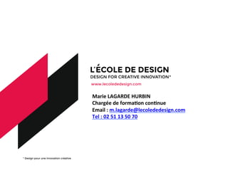 * Design pour une innovation créative
www.lecolededesign.com
	
  
	
  
	
  
Marie	
  LAGARDE	
  HURBIN	
  
Chargée	
  de	
  formaDon	
  conDnue	
  
Email	
  :	
  m.lagarde@lecolededesign.com	
  
Tel	
  :	
  02	
  51	
  13	
  50	
  70	
  
 