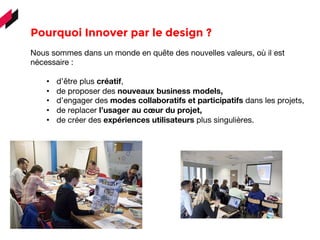 Pourquoi Innover par le design ? 
Nous sommes dans un monde en quête des nouvelles valeurs, où il est
nécessaire :
•  d’être plus créatif,
•  de proposer des nouveaux business models,
•  d’engager des modes collaboratifs et participatifs dans les projets,
•  de replacer l’usager au cœur du projet,
•  de créer des expériences utilisateurs plus singulières.
	
  
	
  	
  	
  
 