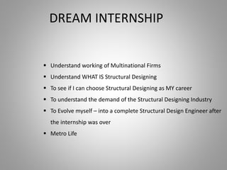 DREAM INTERNSHIP
 Understand working of Multinational Firms
 Understand WHAT IS Structural Designing
 To see if I can choose Structural Designing as MY career
 To understand the demand of the Structural Designing Industry
 To Evolve myself – into a complete Structural Design Engineer after
the internship was over
 Metro Life
 