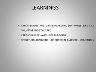 LEARNINGS
 EXPERTISE ON STRUCTURAL ENGINEERING SOFTWARES- LIKE AXIS
VM, ETABS AND STAAD.PRO
 EARTHQUAKE BEHAVIOUR OF BUILDINGS
 STRUCTURAL DESIGNING - OF CONCRETE AND STEEL STRUCTURES
 