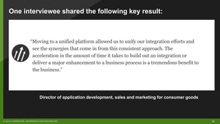 30© 2018 FORRESTER. REPRODUCTION PROHIBITED.
“Moving to a unified platform allowed us to unify our integration efforts and
see the synergies that come in from this consistent approach. The
acceleration in the amount of time it takes to build out an integration or
deliver a major enhancement to a business process is a tremendous benefit to
the business.”
One interviewee shared the following key result:
Director of application development, sales and marketing for consumer goods
 