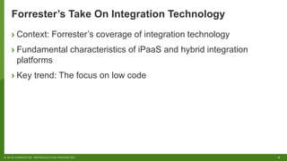 8© 2018 FORRESTER. REPRODUCTION PROHIBITED.
Forrester’s Take On Integration Technology
› Context: Forrester’s coverage of integration technology
› Fundamental characteristics of iPaaS and hybrid integration
platforms
› Key trend: The focus on low code
 