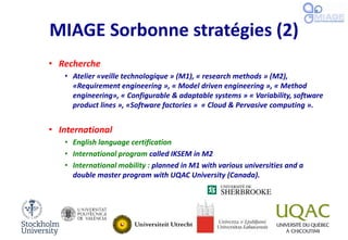 MIAGE Sorbonne stratégies (2)
• Recherche
• Atelier «veille technologique » (M1), « research methods » (M2),
«Requirement engineering », « Model driven engineering », « Method
engineering», « Configurable & adaptable systems » « Variability, software
product lines », «Software factories » « Cloud & Pervasive computing ».
• International
• English language certification
• International program called IKSEM in M2
• International mobility : planned in M1 with various universities and a
double master program with UQAC University (Canada).
 