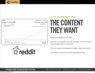 LET THE USERS BRING IT TO YOU


                                                               THE CONTENT
                                                               THEY WANT
                                                                Reputations systems at their best.

                                                                Users are incentivized to not just contribute, but to contribute
                                                                content to get others to participate.

                                                                Structure around formatting and quality of news submissions.

                                                                Users want to be the first to post interesting content.




        FOSTERING A MORE PERSONAL INTERNET EXPERIENCE   18M unique visitors per month   6.5M ongoing conversations   8.1M members and growing

Monday, October 3, 2011
 