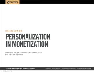 CREATING A WIN-WIN


        PERSONALIZATION
        IN MONETIZATION
        Understand your users’ motivations and create a win for
        both users and advertisers.




        FOSTERING A MORE PERSONAL INTERNET EXPERIENCE             18M unique visitors per month   6.5M ongoing conversations   8.1M members and growing

Monday, October 3, 2011
 