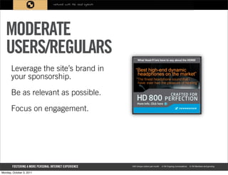 MODERATE
   USERS/REGULARS
       Leverage the site’s brand in
       your sponsorship.

       Be as relevant as possible.

       Focus on engagement.




Monday, October 3, 2011
 