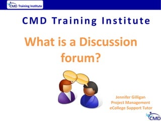 C M D Tr a i n i n g I n s t i t u t e

What is a Discussion
      forum?

                             Jennifer Gilligan
                           Project Management
                          eCollege Support Tutor
 